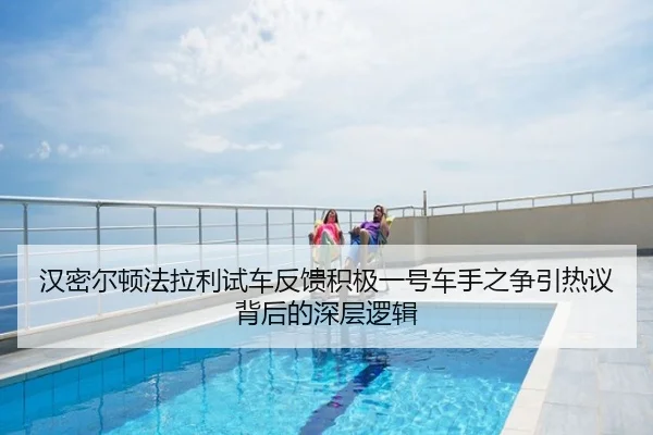 汉密尔顿法拉利试车反馈积极一号车手之争引热议背后的深层逻辑