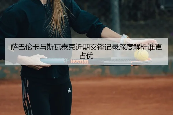 萨巴伦卡与斯瓦泰克近期交锋记录深度解析谁更占优
