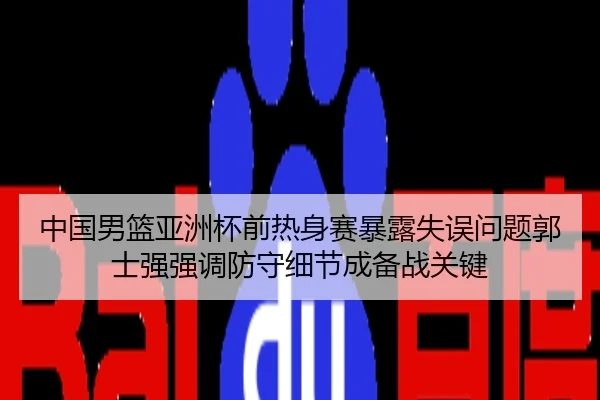 中国男篮亚洲杯前热身赛暴露失误问题郭士强强调防守细节成备战关键